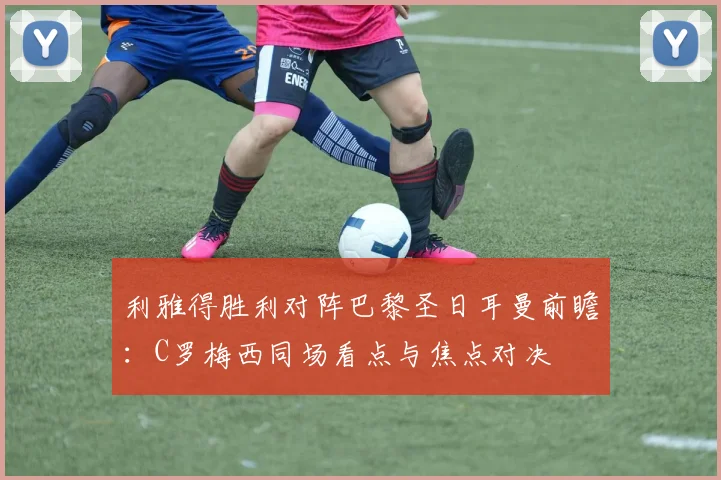 利雅得胜利对阵巴黎圣日耳曼前瞻：C罗梅西同场看点与焦点对决