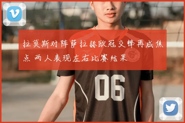 拉莫斯对阵萨拉赫欧冠交锋再成焦点 两人表现左右比赛结果