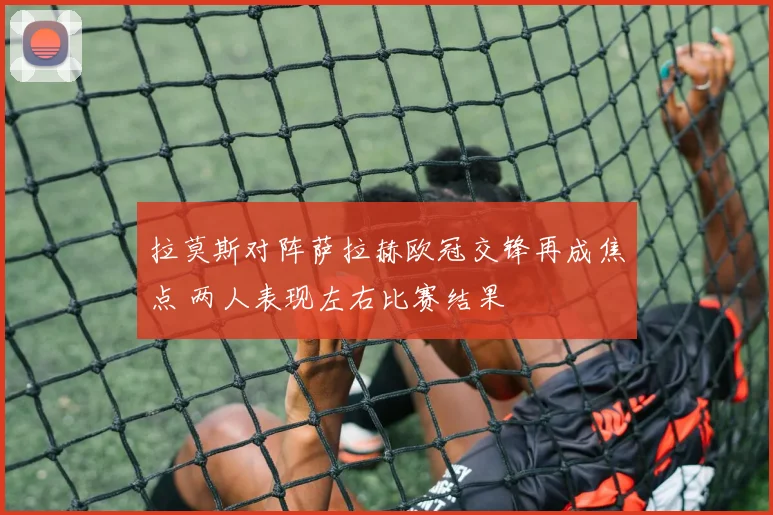 拉莫斯对阵萨拉赫欧冠交锋再成焦点 两人表现左右比赛结果