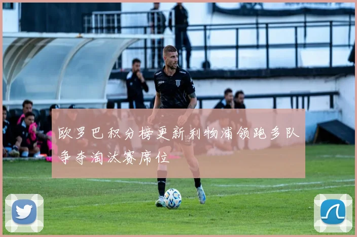 欧罗巴积分榜更新利物浦领跑多队争夺淘汰赛席位