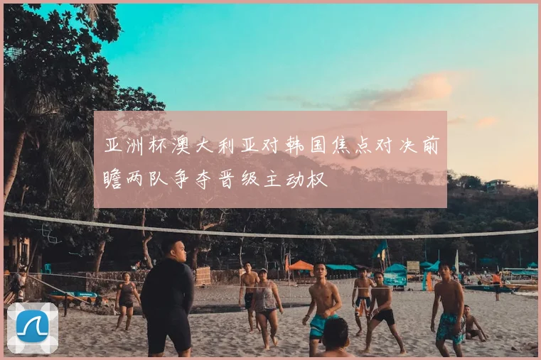 亚洲杯澳大利亚对韩国焦点对决前瞻两队争夺晋级主动权