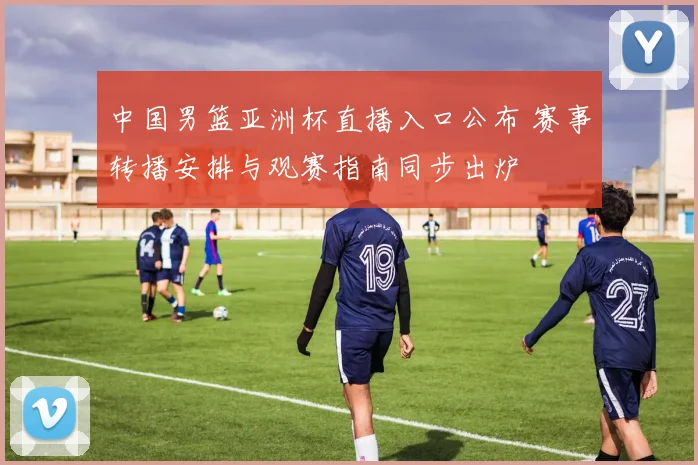 中国男篮亚洲杯直播入口公布 赛事转播安排与观赛指南同步出炉