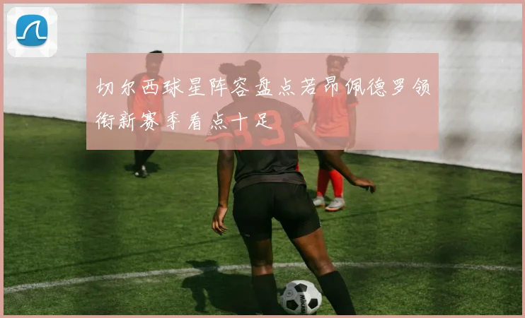 切尔西球星阵容盘点若昂佩德罗领衔新赛季看点十足