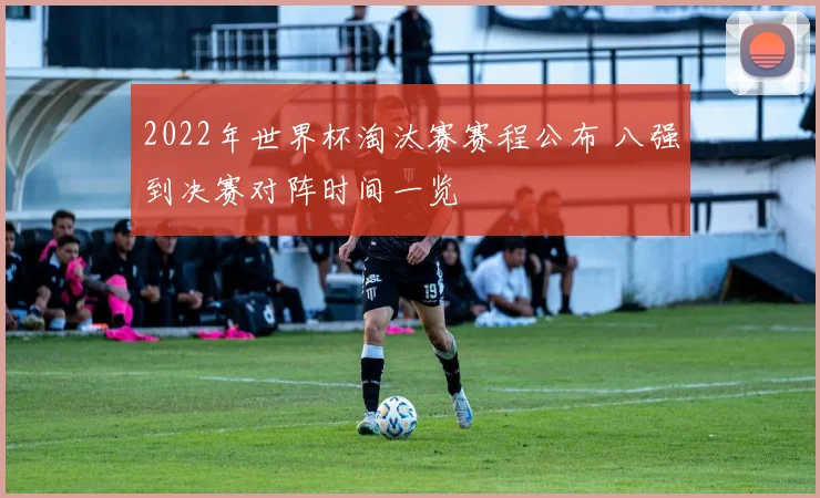 2022年世界杯淘汰赛赛程公布 八强到决赛对阵时间一览