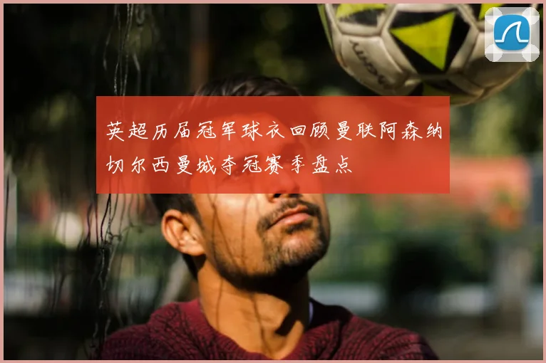 英超历届冠军球衣回顾曼联阿森纳切尔西曼城夺冠赛季盘点