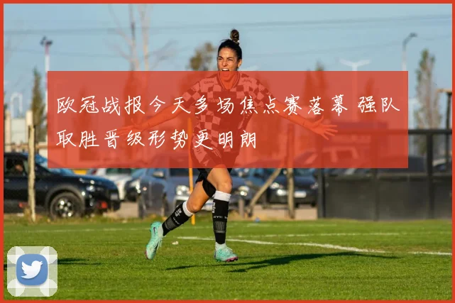 欧冠战报今天多场焦点赛落幕 强队取胜晋级形势更明朗