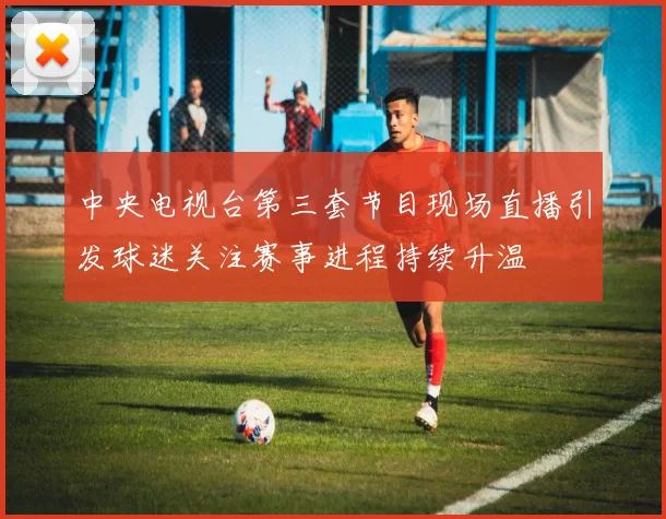中央电视台第三套节目现场直播引发球迷关注赛事进程持续升温