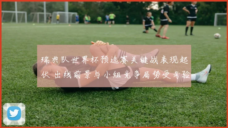 瑞典队世界杯预选赛关键战表现起伏 出线前景与小组竞争局势受考验