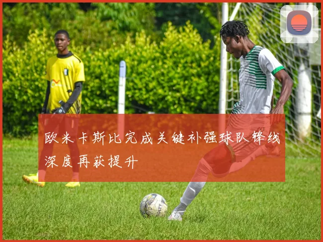 欧米卡斯比完成关键补强球队锋线深度再获提升