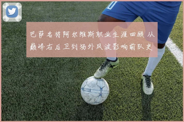 巴萨名将阿尔维斯职业生涯回顾 从巅峰右后卫到场外风波影响前队史