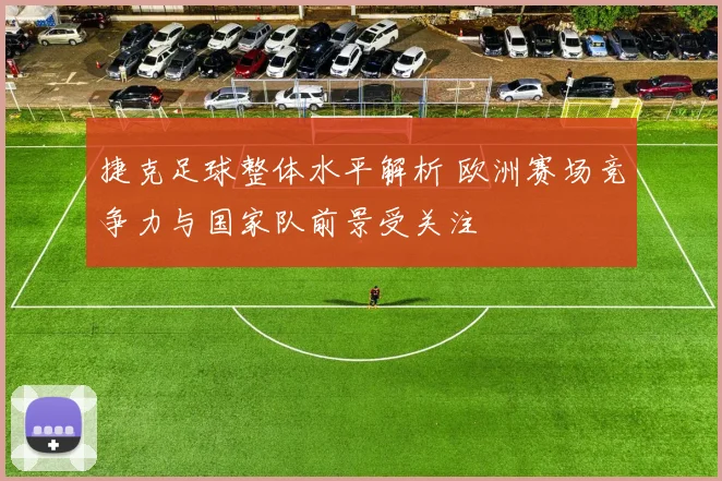 捷克足球整体水平解析 欧洲赛场竞争力与国家队前景受关注
