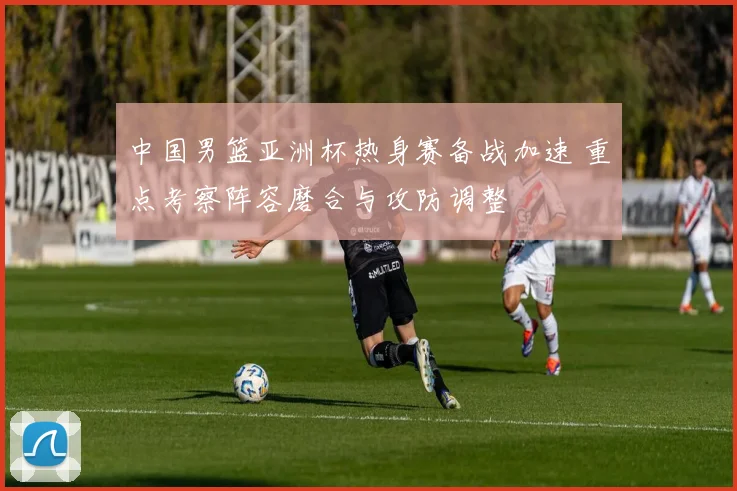 中国男篮亚洲杯热身赛备战加速 重点考察阵容磨合与攻防调整