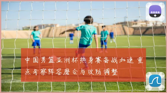 中国男篮亚洲杯热身赛备战加速 重点考察阵容磨合与攻防调整