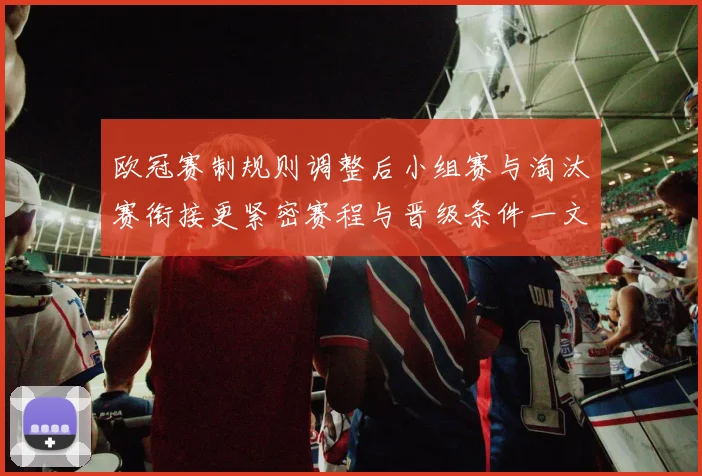 欧冠赛制规则调整后小组赛与淘汰赛衔接更紧密赛程与晋级条件一文看懂