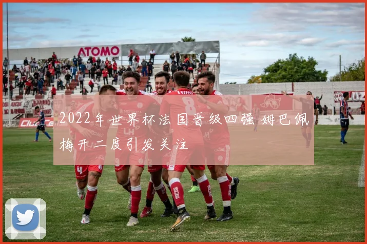 2022年世界杯法国晋级四强 姆巴佩梅开二度引发关注