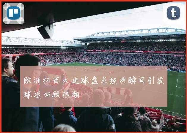 欧洲杯百大进球盘点经典瞬间引发球迷回顾热潮