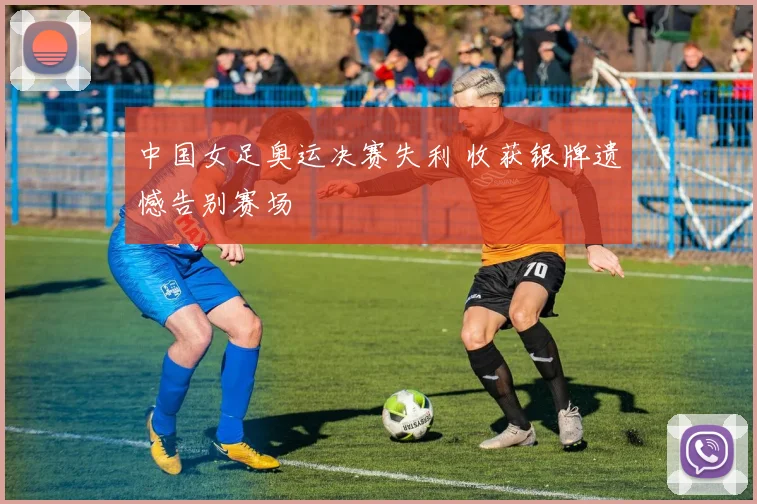 中国女足奥运决赛失利 收获银牌遗憾告别赛场