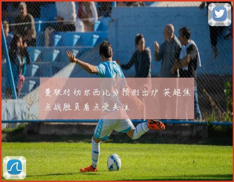 曼联对切尔西比分预测出炉 英超焦点战胜负看点受关注