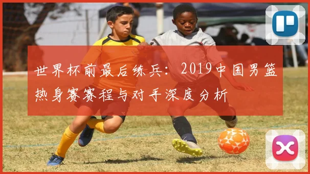 世界杯前最后练兵：2019中国男篮热身赛赛程与对手深度分析