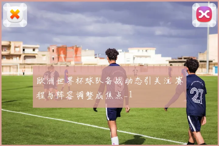 欧洲世界杯球队备战动态引关注 赛程与阵容调整成焦点_1