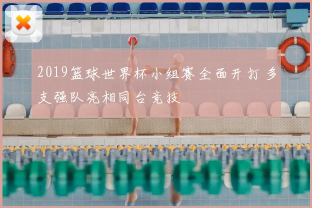 2019篮球世界杯小组赛全面开打 多支强队亮相同台竞技