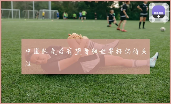 中国队是否有望晋级世界杯仍待关注
