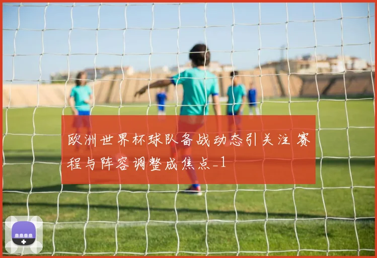 欧洲世界杯球队备战动态引关注 赛程与阵容调整成焦点_1