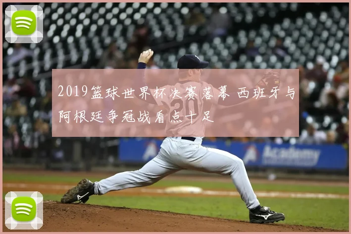 2019篮球世界杯决赛落幕 西班牙与阿根廷争冠战看点十足
