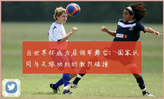 当世界杯成为雇佣军舞台：国家认同与足球功利的激烈碰撞