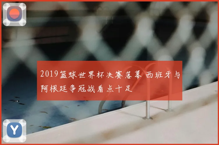2019篮球世界杯决赛落幕 西班牙与阿根廷争冠战看点十足