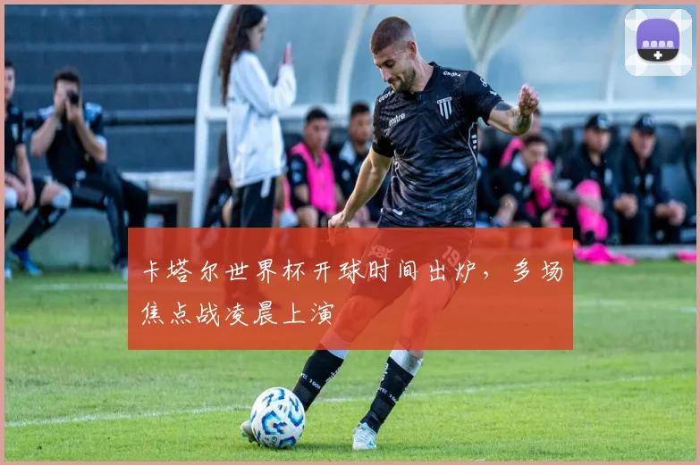 卡塔尔世界杯开球时间出炉,多场焦点战凌晨上演