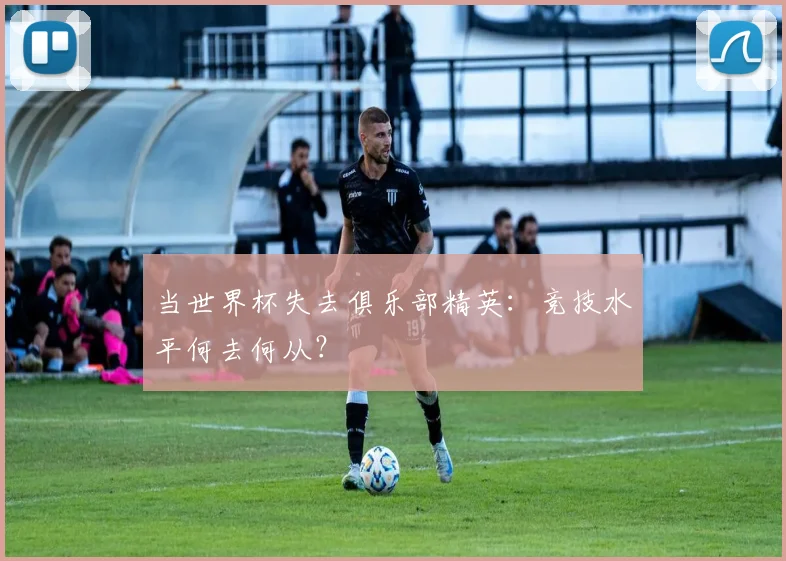 当世界杯失去俱乐部精英:竞技水平何去何从?
