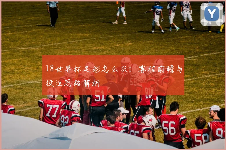 18世界杯足彩怎么买：赛程前瞻与投注思路解析
