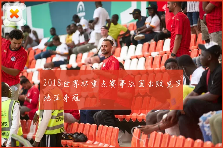 2018世界杯重点赛事法国击败克罗地亚夺冠